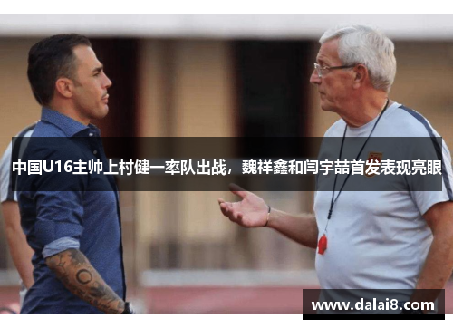 中国U16主帅上村健一率队出战,魏祥鑫和闫宇喆首发表现亮眼 中国U16主帅上村健一率队出战,魏祥鑫和闫宇喆首发表现亮眼